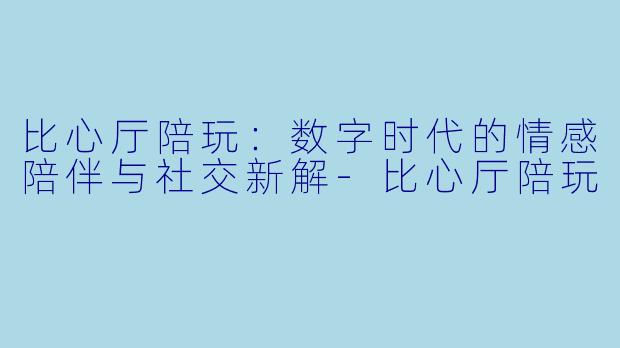 比心厅陪玩：数字时代的情感陪伴与社交新解