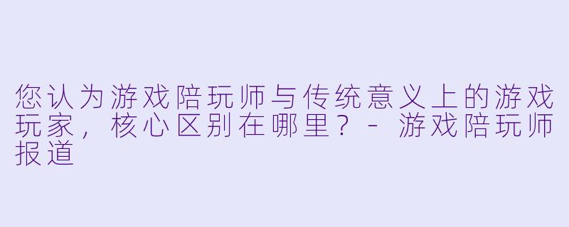 您认为游戏陪玩师与传统意义上的游戏玩家，核心区别在哪里？