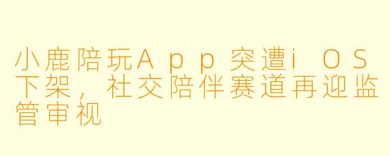 小鹿陪玩App突遭iOS下架，社交陪伴赛道再迎监管审视
