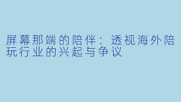 屏幕那端的陪伴：透视海外陪玩行业的兴起与争议