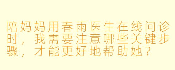 陪妈妈用春雨医生在线问诊时，我需要注意哪些关键步骤，才能更好地帮助她？