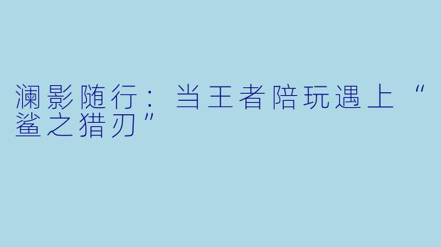 澜影随行：当王者陪玩遇上“鲨之猎刃”