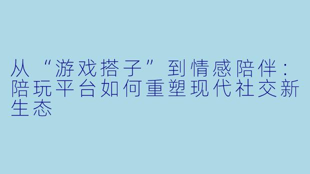 从“游戏搭子”到情感陪伴：陪玩平台如何重塑现代社交新生态