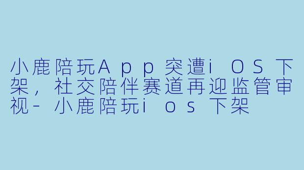 小鹿陪玩App突遭iOS下架，社交陪伴赛道再迎监管审视-小鹿陪玩ios下架