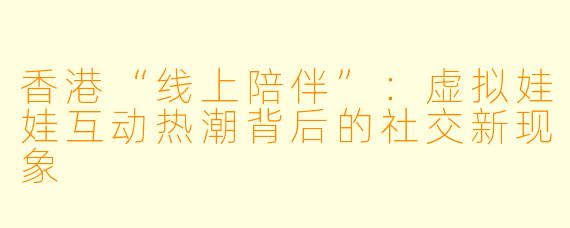 香港“线上陪伴”:虚拟娃娃互动热潮背后的社交新现象