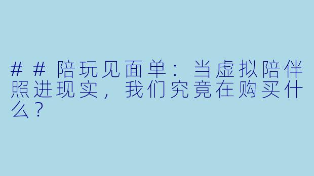 ##陪玩见面单：当虚拟陪伴照进现实，我们究竟在购买什么？
