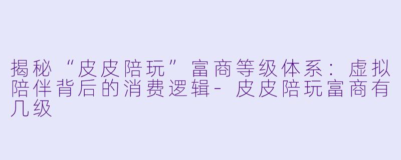 揭秘“皮皮陪玩”富商等级体系：虚拟陪伴背后的消费逻辑-皮皮陪玩富商有几级