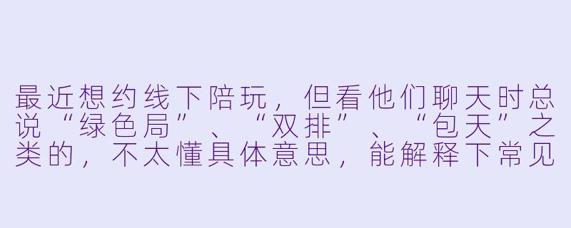 最近想约线下陪玩,但看他们聊天时总说“绿色局”、“双排”、“包天”之类的,不太懂具体意思,能解释下常见的陪玩暗语吗?-线下陪玩暗语
