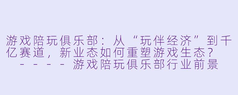 游戏陪玩俱乐部：从“玩伴经济”到千亿赛道，新业态如何重塑游戏生态？

----游戏陪玩俱乐部行业前景