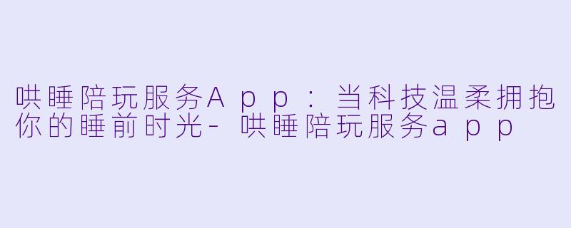 哄睡陪玩服务App：当科技温柔拥抱你的睡前时光-哄睡陪玩服务app