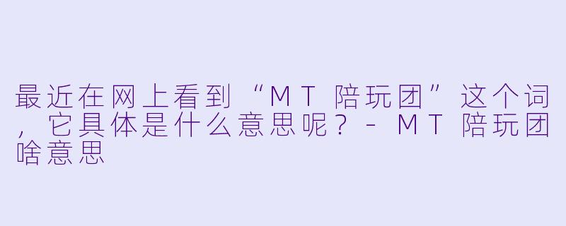 最近在网上看到“MT陪玩团”这个词，它具体是什么意思呢？