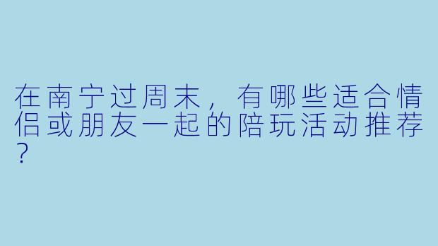 在南宁过周末，有哪些适合情侣或朋友一起的陪玩活动推荐？
