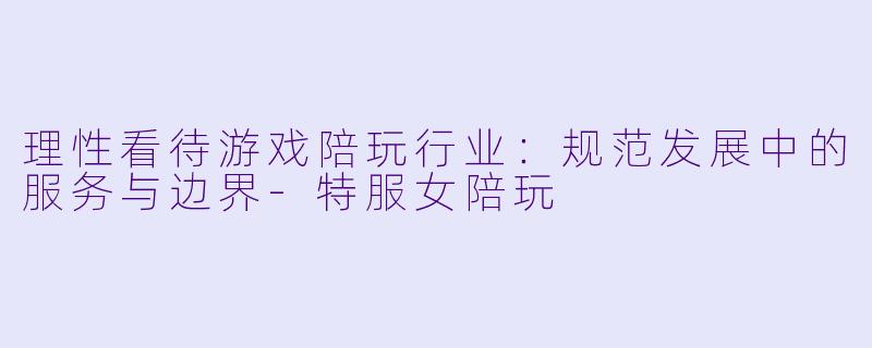 理性看待游戏陪玩行业：规范发展中的服务与边界-特服女陪玩