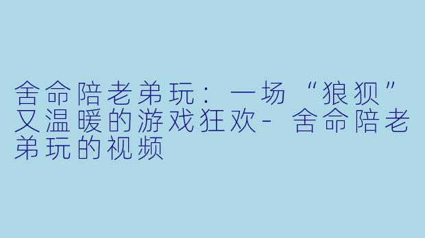 舍命陪老弟玩：一场“狼狈”又温暖的游戏狂欢-舍命陪老弟玩的视频