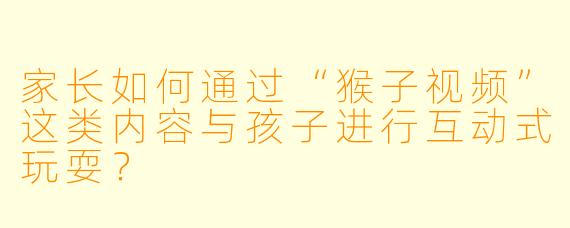 家长如何通过“猴子视频”这类内容与孩子进行互动式玩耍？