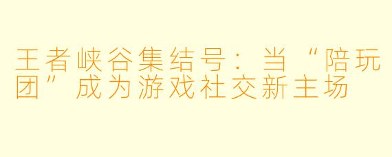 王者峡谷集结号：当“陪玩团”成为游戏社交新主场