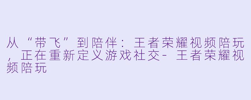 从“带飞”到陪伴：王者荣耀视频陪玩，正在重新定义游戏社交-王者荣耀视频陪玩