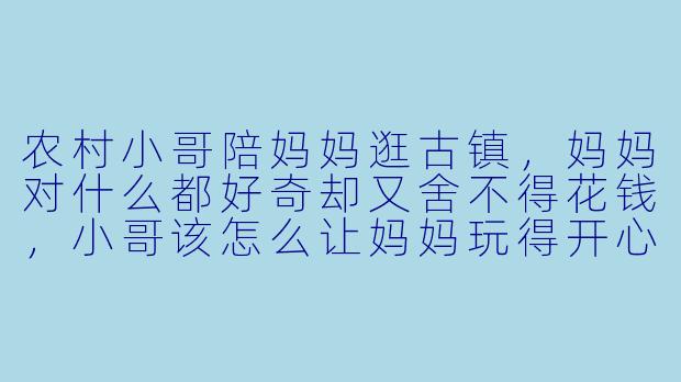 农村小哥陪妈妈逛古镇,妈妈对什么都好奇却又舍不得花钱,小哥该怎么让妈妈玩得开心又不觉得浪费?-农村小哥陪妈妈玩古镇