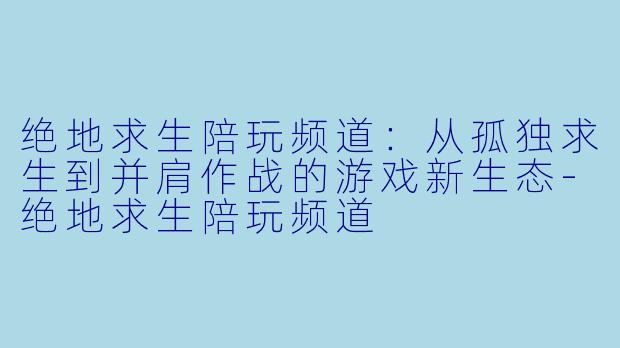 绝地求生陪玩频道:从孤独求生到并肩作战的游戏新生态-绝地求生陪玩频道