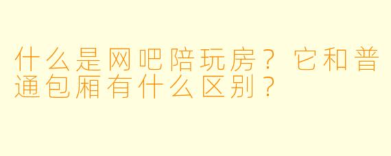 什么是网吧陪玩房？它和普通包厢有什么区别？