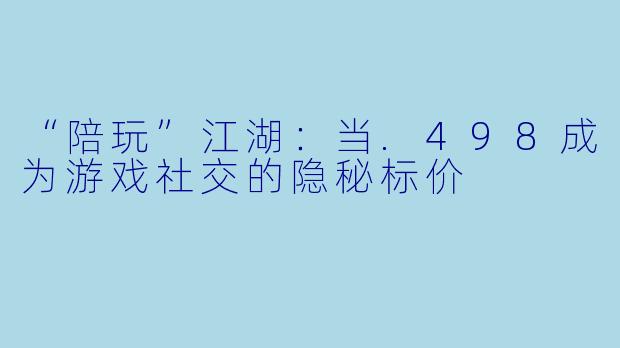 “陪玩”江湖:当.498成为游戏社交的隐秘标价