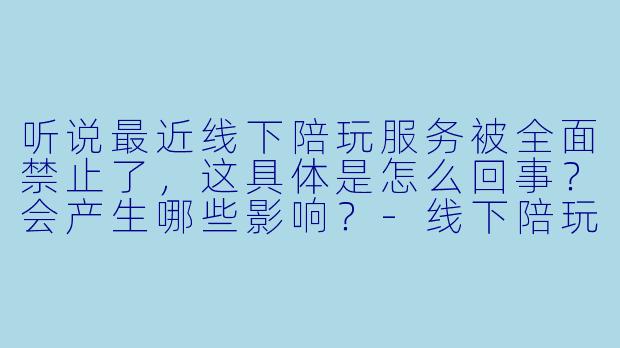 听说最近线下陪玩服务被全面禁止了，这具体是怎么回事？会产生哪些影响？