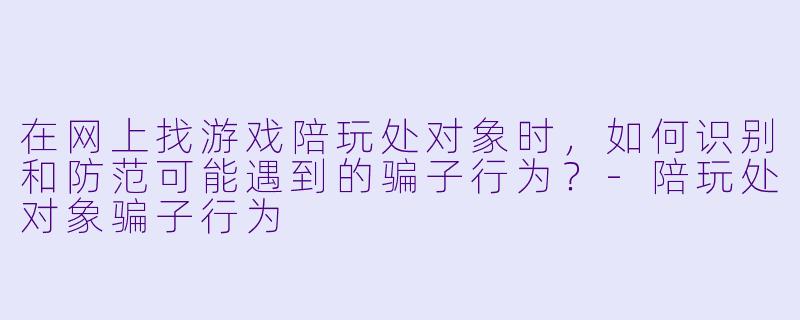 在网上找游戏陪玩处对象时，如何识别和防范可能遇到的骗子行为？