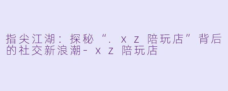 指尖江湖：探秘“.xz陪玩店”背后的社交新浪潮