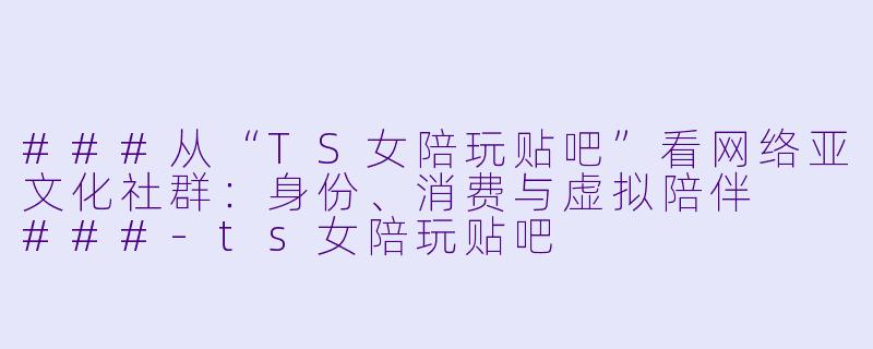###从“TS女陪玩贴吧”看网络亚文化社群:身份、消费与虚拟陪伴
###-ts女陪玩贴吧