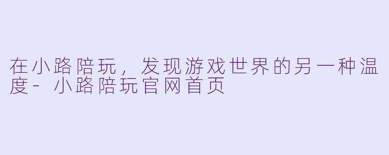 在小路陪玩，发现游戏世界的另一种温度-小路陪玩官网首页