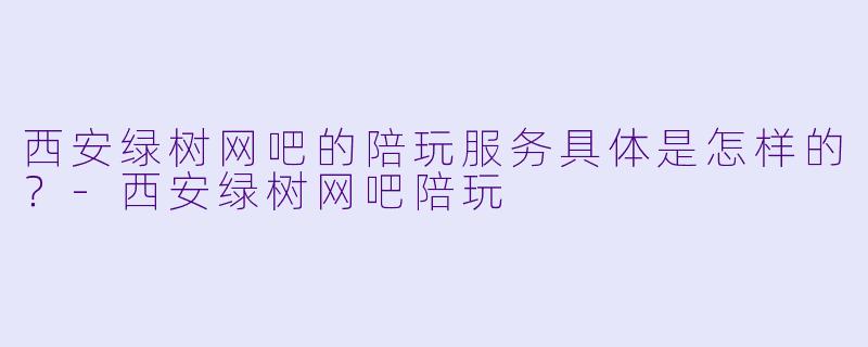 西安绿树网吧的陪玩服务具体是怎样的？-西安绿树网吧陪玩
