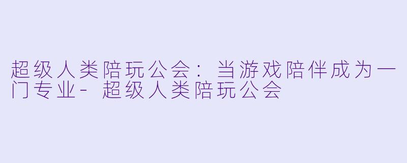超级人类陪玩公会:当游戏陪伴成为一门专业-超级人类陪玩公会