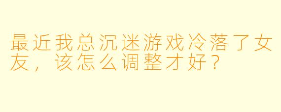 最近我总沉迷游戏冷落了女友，该怎么调整才好？