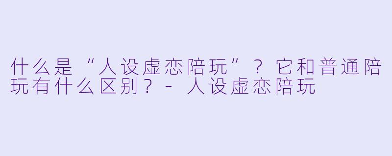 什么是“人设虚恋陪玩”？它和普通陪玩有什么区别？