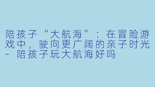 陪孩子“大航海”：在冒险游戏中，驶向更广阔的亲子时光