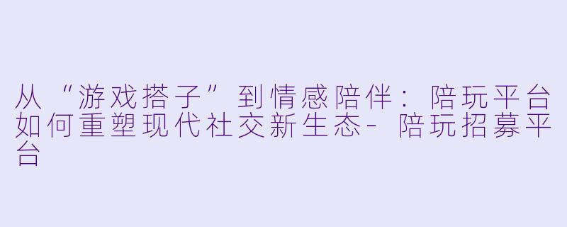 从“游戏搭子”到情感陪伴：陪玩平台如何重塑现代社交新生态