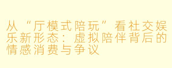 从“厅模式陪玩”看社交娱乐新形态：虚拟陪伴背后的情感消费与争议
