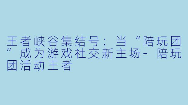 王者峡谷集结号：当“陪玩团”成为游戏社交新主场-陪玩团活动王者