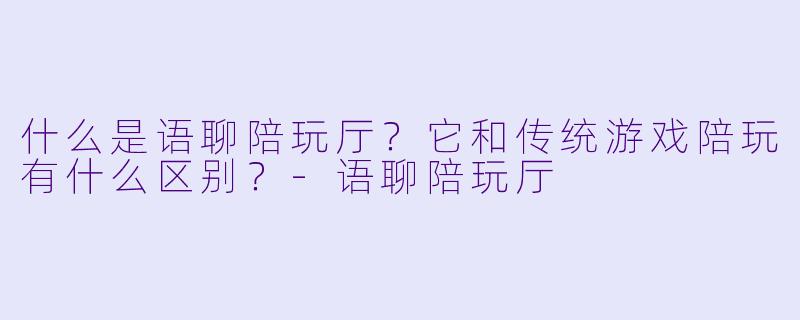 什么是语聊陪玩厅？它和传统游戏陪玩有什么区别？