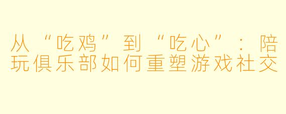 从“吃鸡”到“吃心”：陪玩俱乐部如何重塑游戏社交