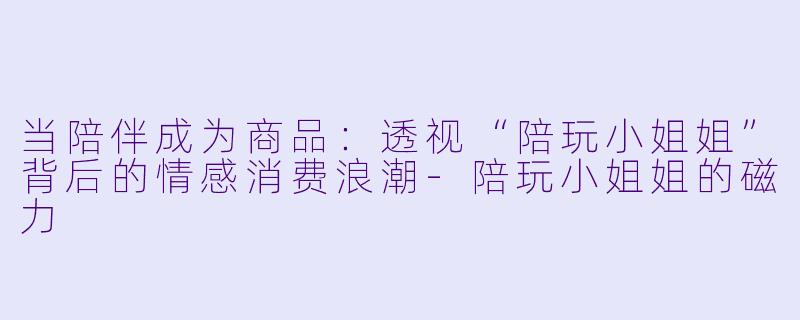 当陪伴成为商品:透视“陪玩小姐姐”背后的情感消费浪潮-陪玩小姐姐的磁力