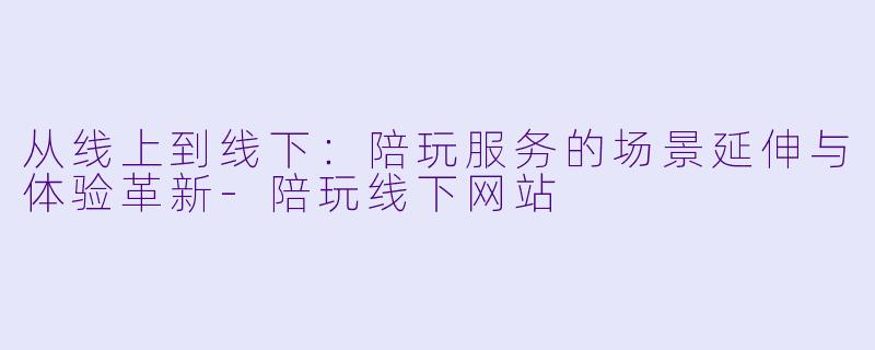 从线上到线下:陪玩服务的场景延伸与体验革新-陪玩线下网站