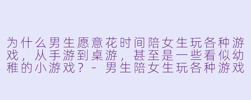 为什么男生愿意花时间陪女生玩各种游戏，从手游到桌游，甚至是一些看似幼稚的小游戏？-男生陪女生玩各种游戏