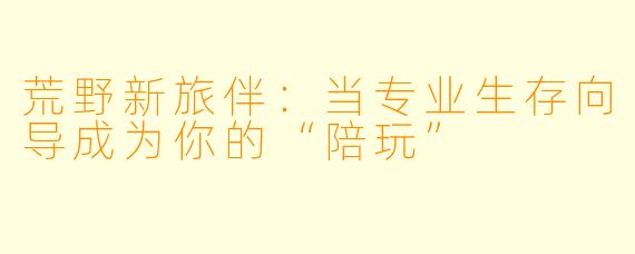 荒野新旅伴：当专业生存向导成为你的“陪玩”
