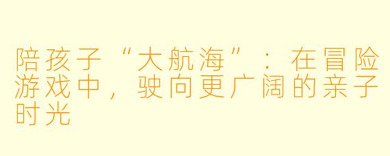 陪孩子“大航海”:在冒险游戏中,驶向更广阔的亲子时光