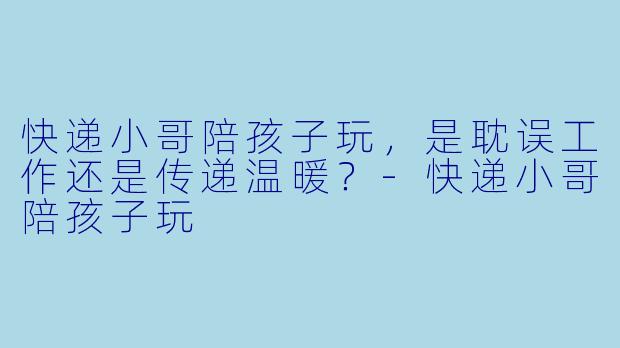 快递小哥陪孩子玩，是耽误工作还是传递温暖？
