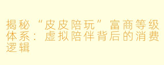 揭秘“皮皮陪玩”富商等级体系：虚拟陪伴背后的消费逻辑