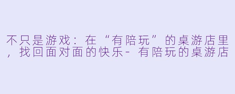 不只是游戏：在“有陪玩”的桌游店里，找回面对面的快乐