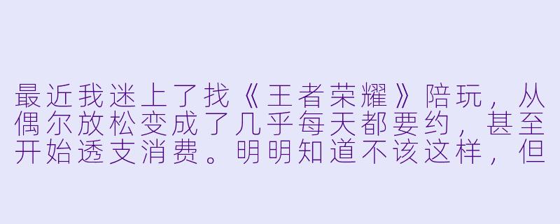 最近我迷上了找《王者荣耀》陪玩，从偶尔放松变成了几乎每天都要约，甚至开始透支消费。明明知道不该这样，但一有空就想找人一起打，觉得只有陪玩才能让我赢和开心。我这是上瘾了吗？该怎么办？-王者荣耀陪玩上瘾