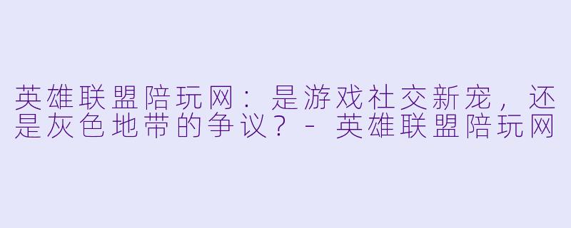 英雄联盟陪玩网:是游戏社交新宠,还是灰色地带的争议?-英雄联盟陪玩网